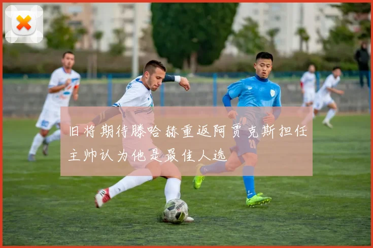 旧将期待滕哈赫重返阿贾克斯担任主帅认为他是最佳人选