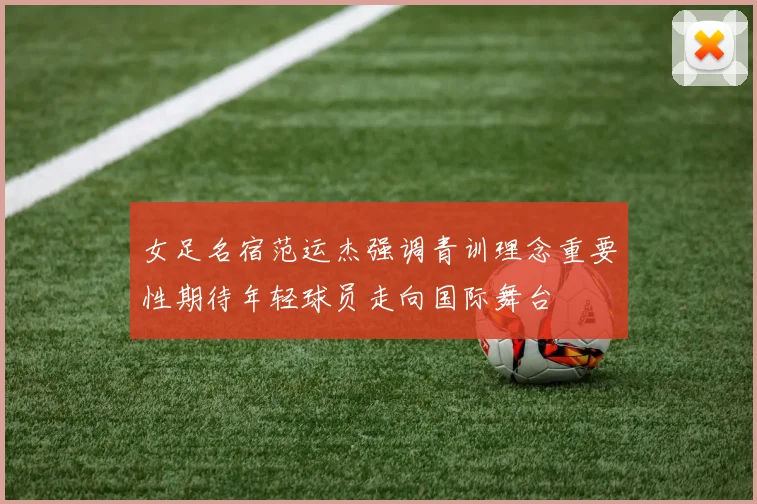 女足名宿范运杰强调青训理念重要性期待年轻球员走向国际舞台