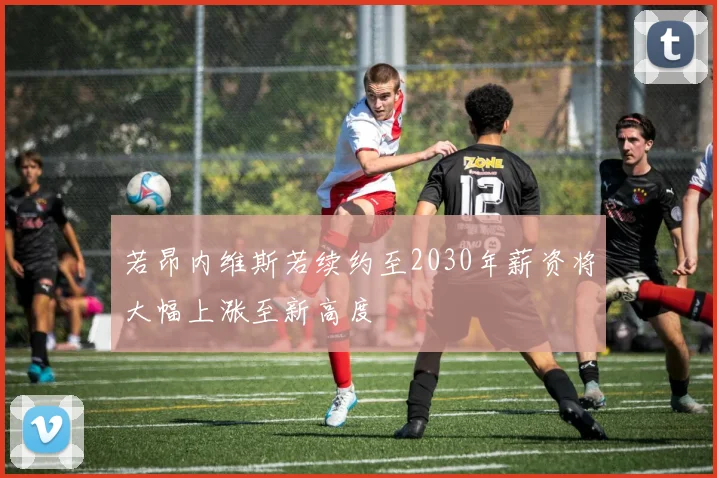 若昂内维斯若续约至2030年薪资将大幅上涨至新高度
