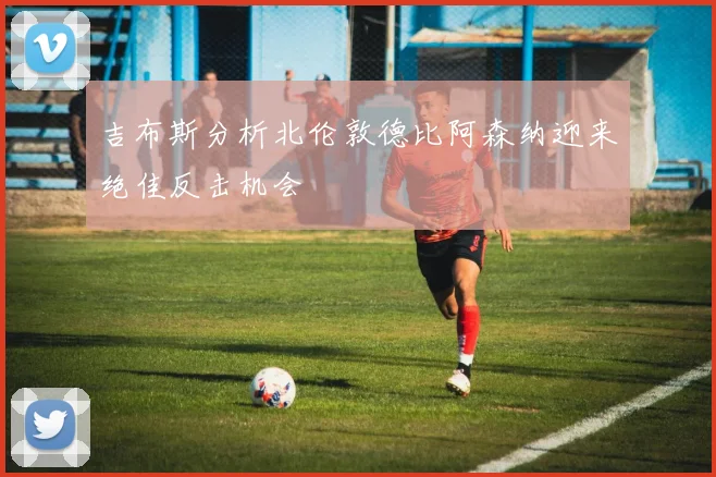吉布斯分析北伦敦德比阿森纳迎来绝佳反击机会