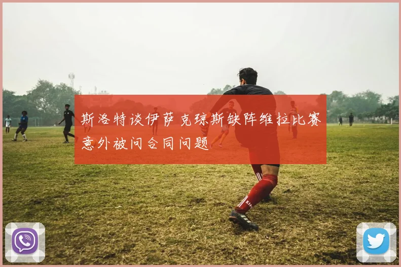 斯洛特谈伊萨克琼斯缺阵维拉比赛意外被问合同问题