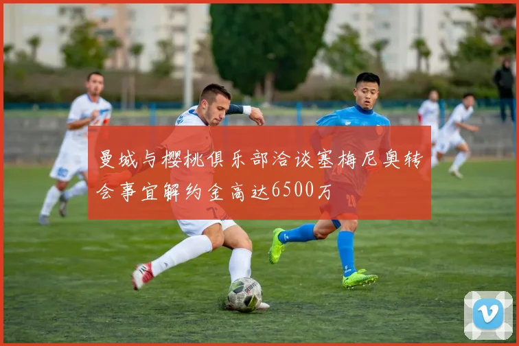 曼城与樱桃俱乐部洽谈塞梅尼奥转会事宜解约金高达6500万