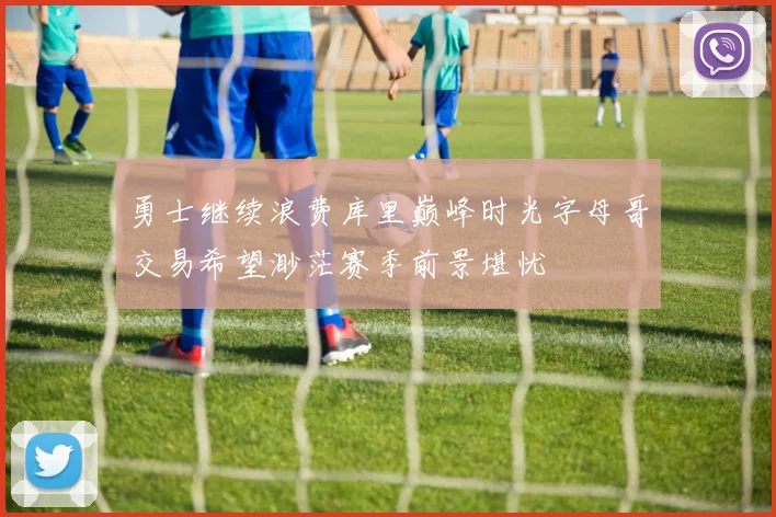 勇士继续浪费库里巅峰时光字母哥交易希望渺茫赛季前景堪忧