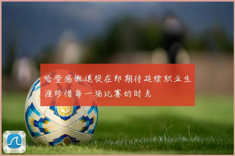 哈登感慨退役在即期待延续职业生涯珍惜每一场比赛的时光