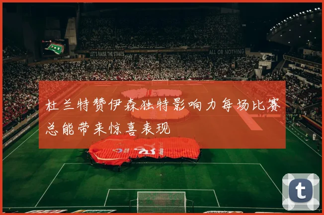杜兰特赞伊森独特影响力每场比赛总能带来惊喜表现