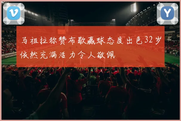 马祖拉称赞布歇赢球态度出色32岁依然充满活力令人敬佩