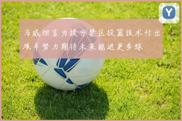 马威坦言为提升禁区投篮技术付出艰辛努力期待未来能进更多球