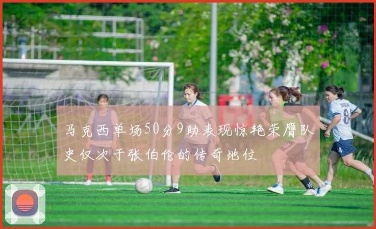 马克西单场50分9助表现惊艳荣膺队史仅次于张伯伦的传奇地位