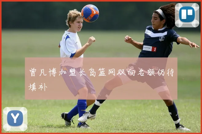 曾凡博加盟长岛篮网双向名额仍待填补