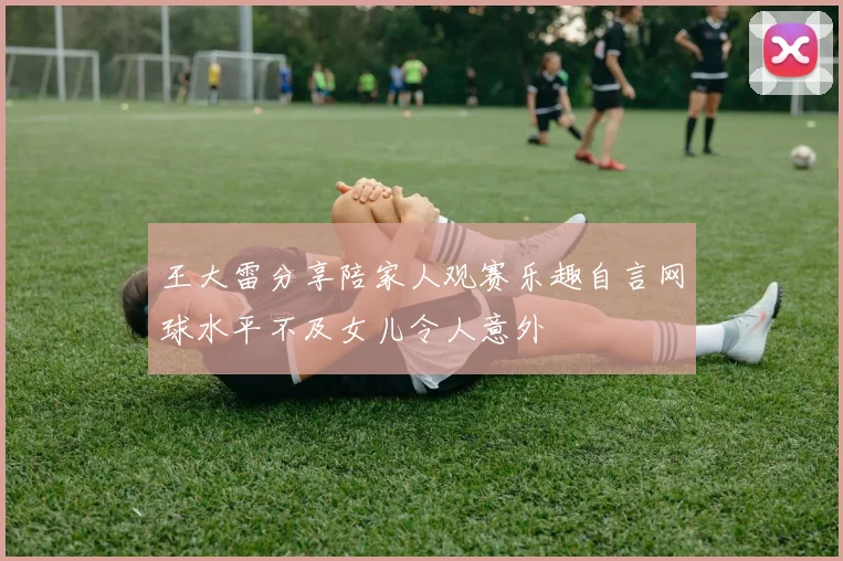 王大雷分享陪家人观赛乐趣自言网球水平不及女儿令人意外