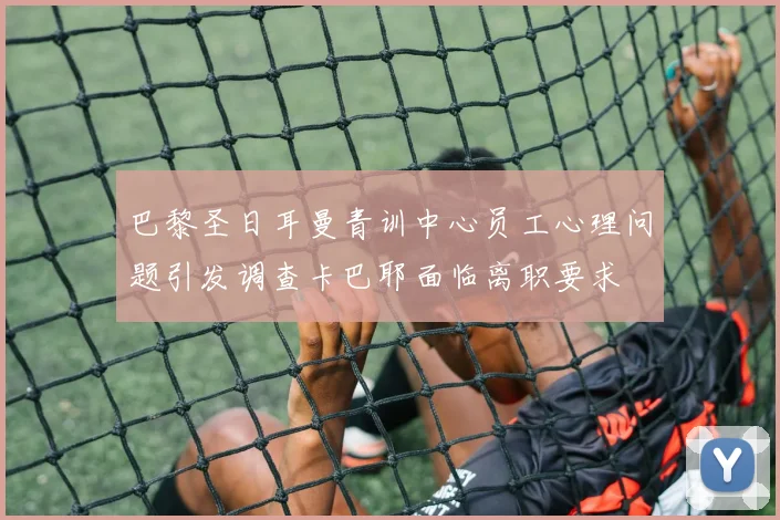 巴黎圣日耳曼青训中心员工心理问题引发调查卡巴耶面临离职要求