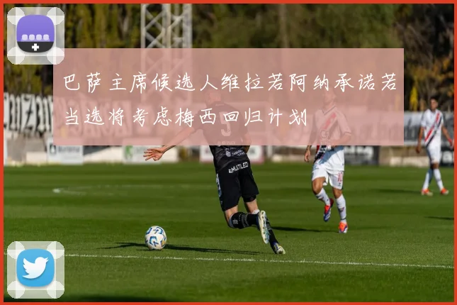 巴萨主席候选人维拉若阿纳承诺若当选将考虑梅西回归计划