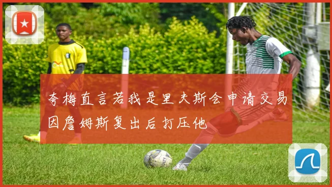 夸梅直言若我是里夫斯会申请交易因詹姆斯复出后打压他