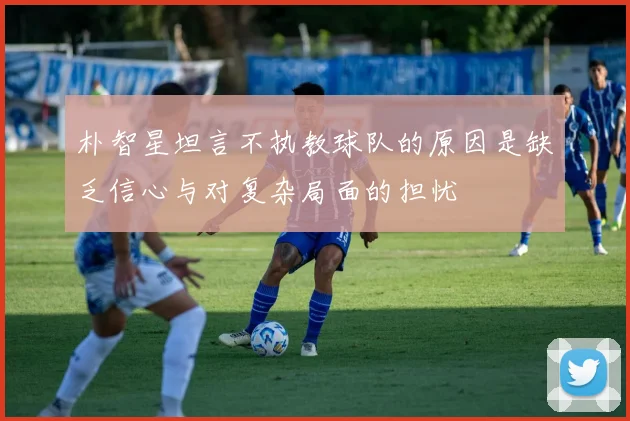 朴智星坦言不执教球队的原因是缺乏信心与对复杂局面的担忧