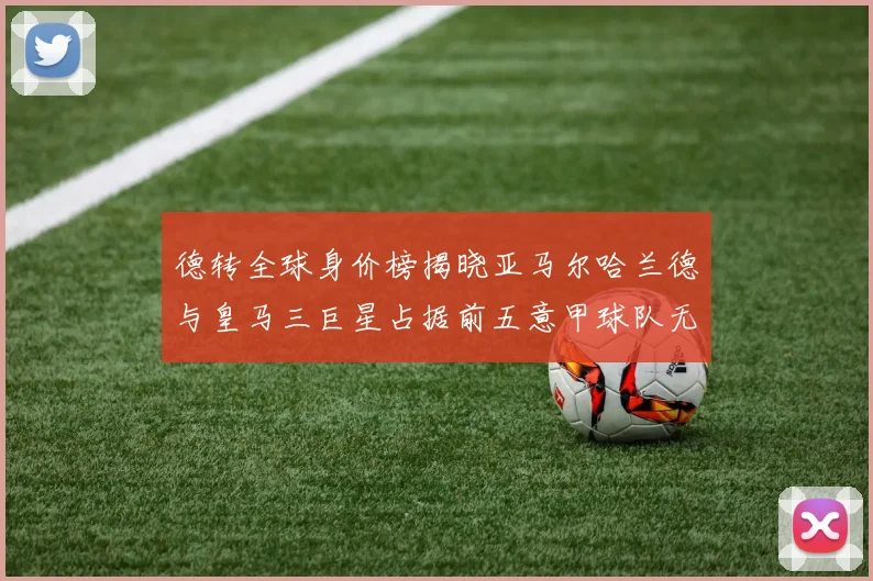 德转全球身价榜揭晓亚马尔哈兰德与皇马三巨星占据前五意甲球队无缘前二十