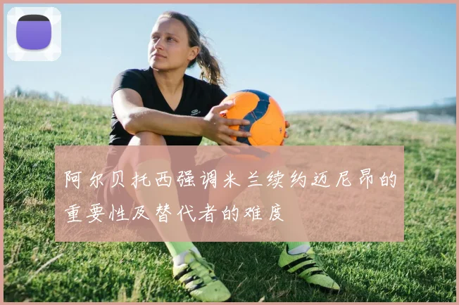 阿尔贝托西强调米兰续约迈尼昂的重要性及替代者的难度