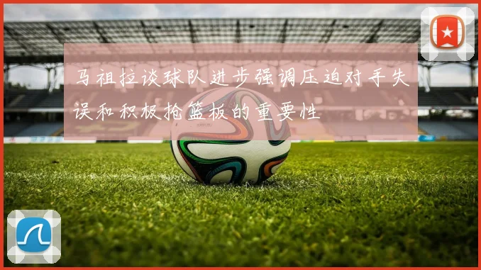 马祖拉谈球队进步强调压迫对手失误和积极抢篮板的重要性
