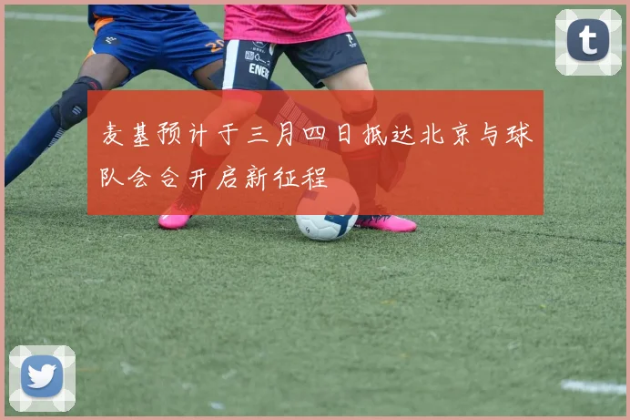 麦基预计于三月四日抵达北京与球队会合开启新征程