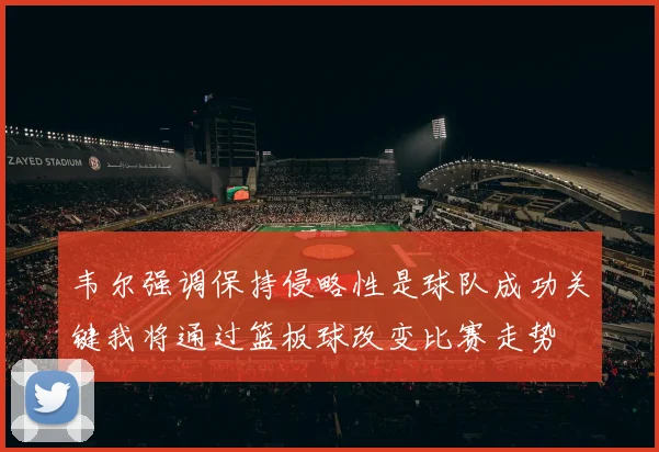 韦尔强调保持侵略性是球队成功关键我将通过篮板球改变比赛走势