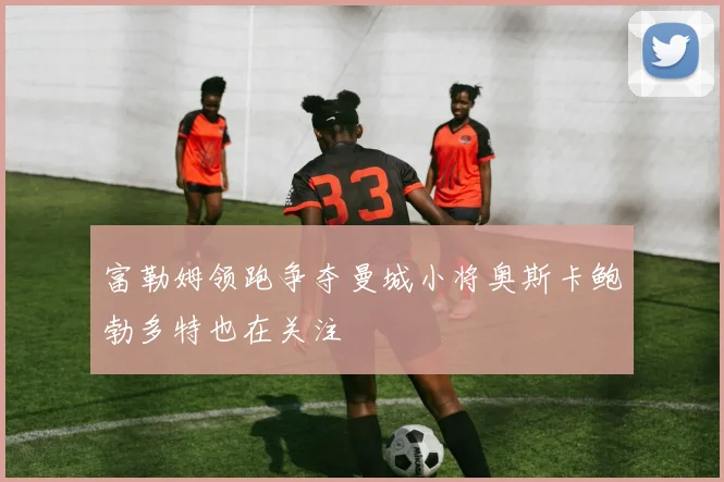 富勒姆领跑争夺曼城小将奥斯卡鲍勃多特也在关注