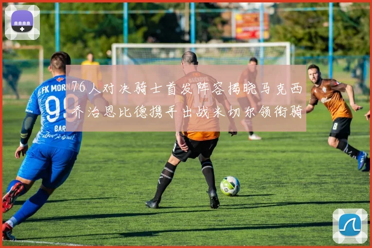 76人对决骑士首发阵容揭晓马克西乔治恩比德携手出战米切尔领衔骑士