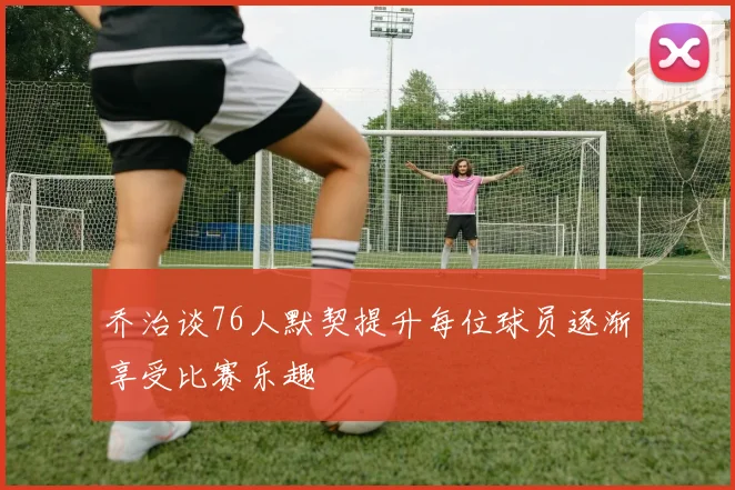 乔治谈76人默契提升每位球员逐渐享受比赛乐趣