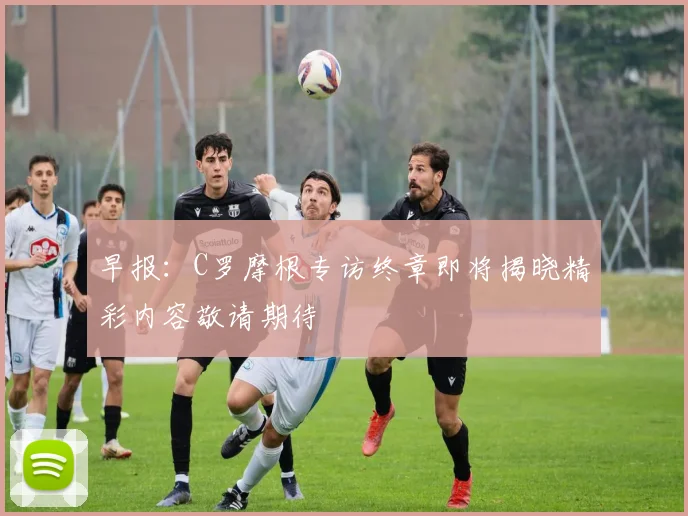 早报：C罗摩根专访终章即将揭晓精彩内容敬请期待