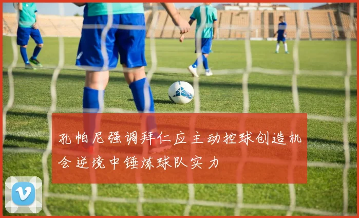 孔帕尼强调拜仁应主动控球创造机会逆境中锤炼球队实力