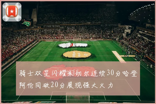 骑士双星闪耀米切尔连续30分哈登阿伦同砍20分展现强大火力
