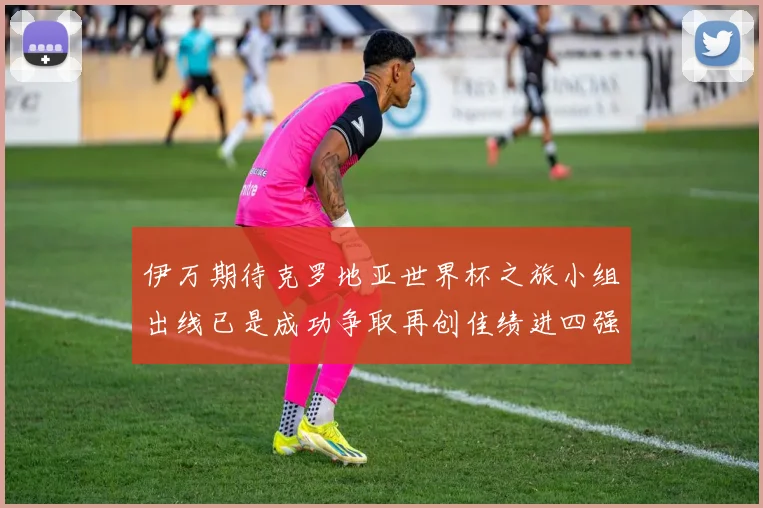 伊万期待克罗地亚世界杯之旅小组出线已是成功争取再创佳绩进四强