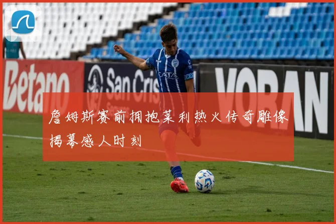 詹姆斯赛前拥抱莱利热火传奇雕像揭幕感人时刻
