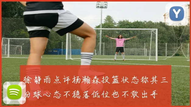 徐静雨点评杨瀚森投篮状态称其三分球心态不稳落低位也不敢出手
