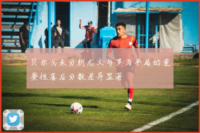 贝尔戈米分析尤文与罗马平局的重要性落后分数差异显著