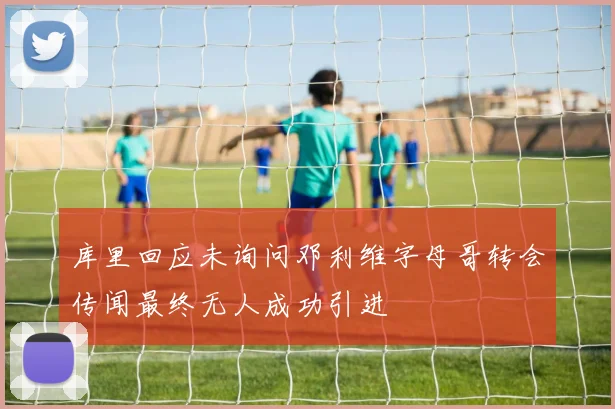 库里回应未询问邓利维字母哥转会传闻最终无人成功引进
