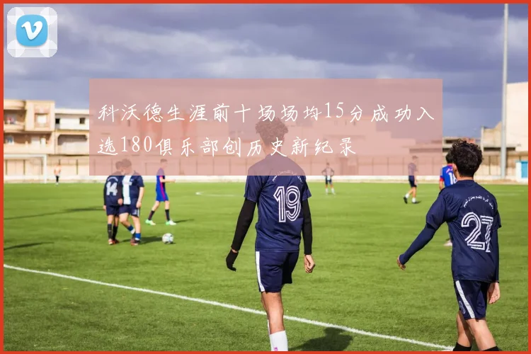 科沃德生涯前十场场均15分成功入选180俱乐部创历史新纪录