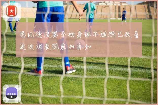 恩比德谈赛季初身体不适现已改善进攻端表现愈加自如