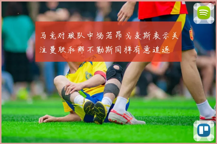 马竞对狼队中场若昂戈麦斯表示关注曼联和那不勒斯同样有意追逐