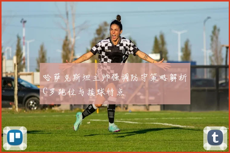 哈萨克斯坦主帅强调防守策略解析C罗跑位与接球特点