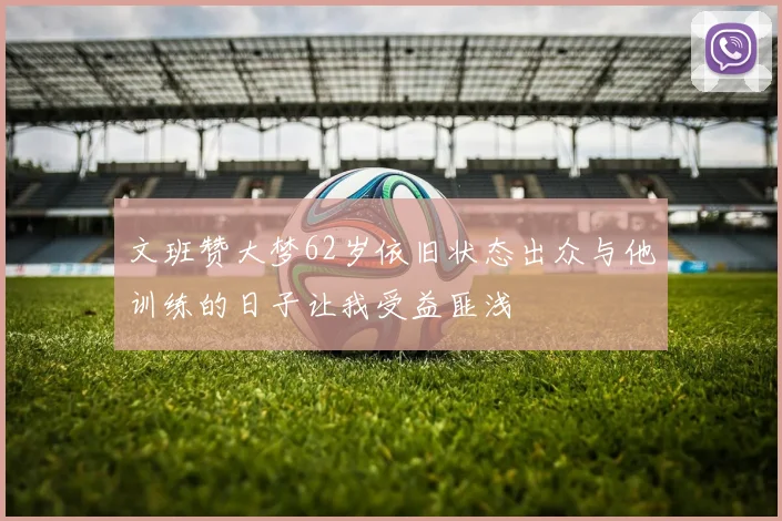 文班赞大梦62岁依旧状态出众与他训练的日子让我受益匪浅