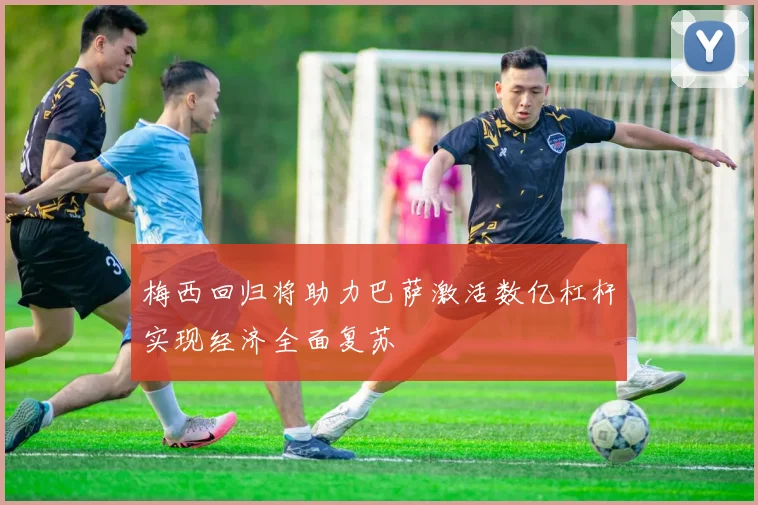 梅西回归将助力巴萨激活数亿杠杆实现经济全面复苏