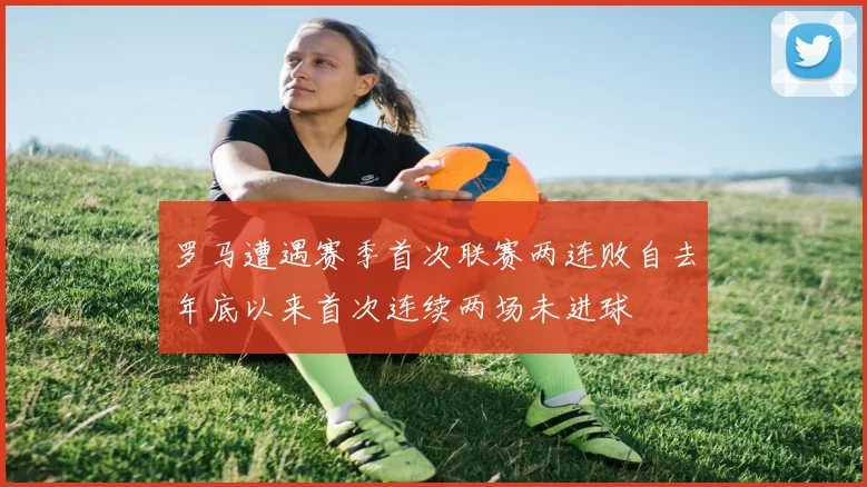 罗马遭遇赛季首次联赛两连败自去年底以来首次连续两场未进球