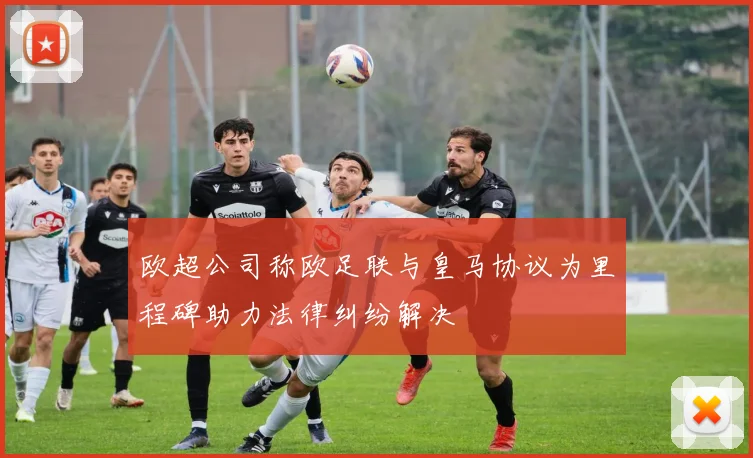 欧超公司称欧足联与皇马协议为里程碑助力法律纠纷解决