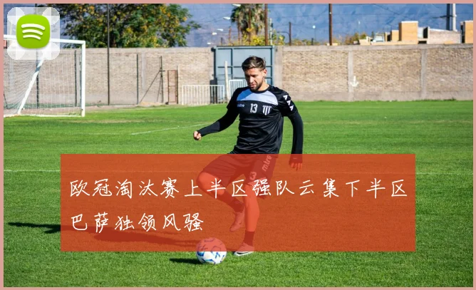 欧冠淘汰赛上半区强队云集下半区巴萨独领风骚