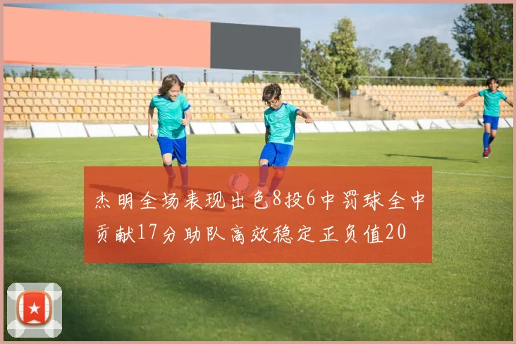 杰明全场表现出色8投6中罚球全中贡献17分助队高效稳定正负值20