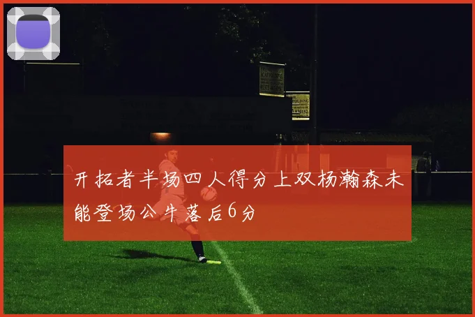 开拓者半场四人得分上双杨瀚森未能登场公牛落后6分