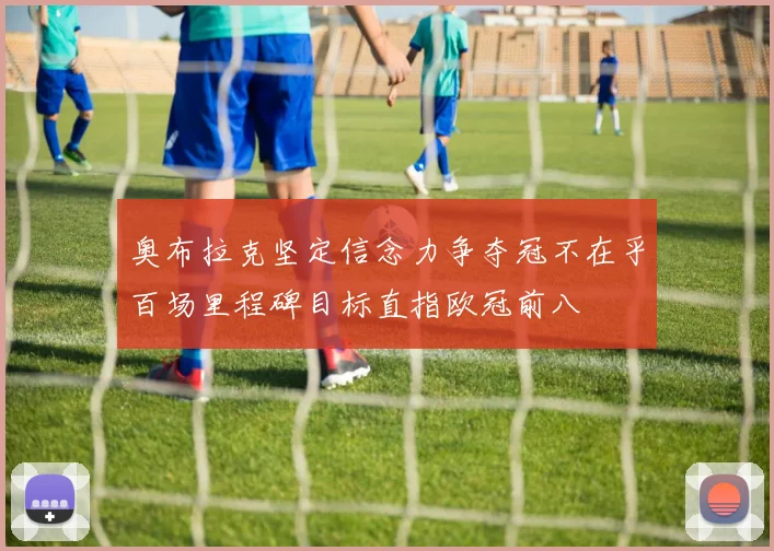 奥布拉克坚定信念力争夺冠不在乎百场里程碑目标直指欧冠前八