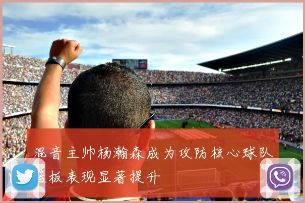 混音主帅杨瀚森成为攻防核心球队篮板表现显著提升