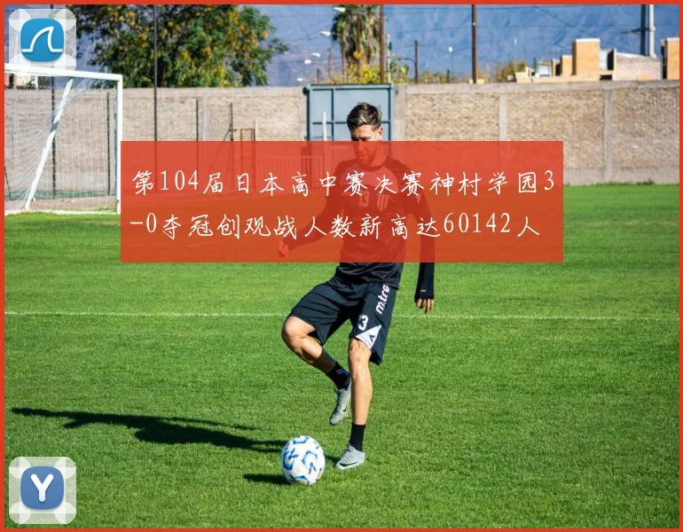 第104届日本高中赛决赛神村学园3-0夺冠创观战人数新高达60142人