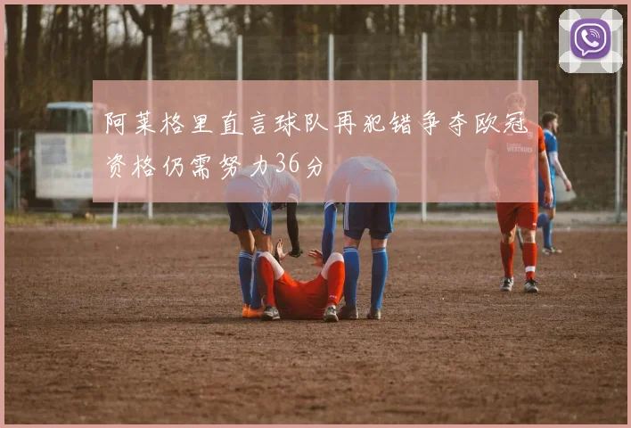 阿莱格里直言球队再犯错争夺欧冠资格仍需努力36分