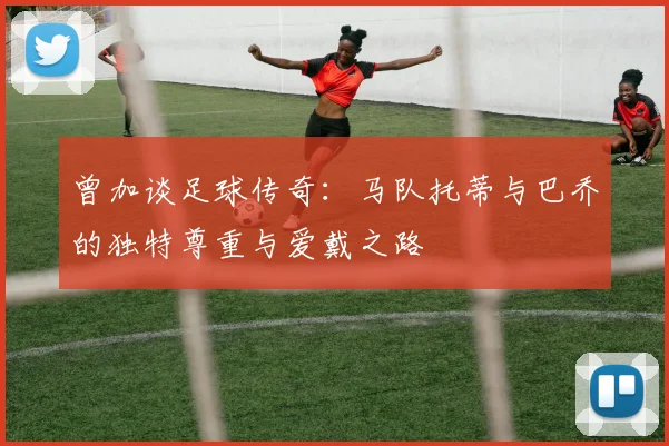 曾加谈足球传奇：马队托蒂与巴乔的独特尊重与爱戴之路